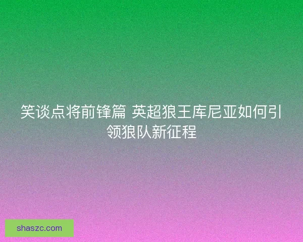 笑谈点将前锋篇 英超狼王库尼亚如何引领狼队新征程
