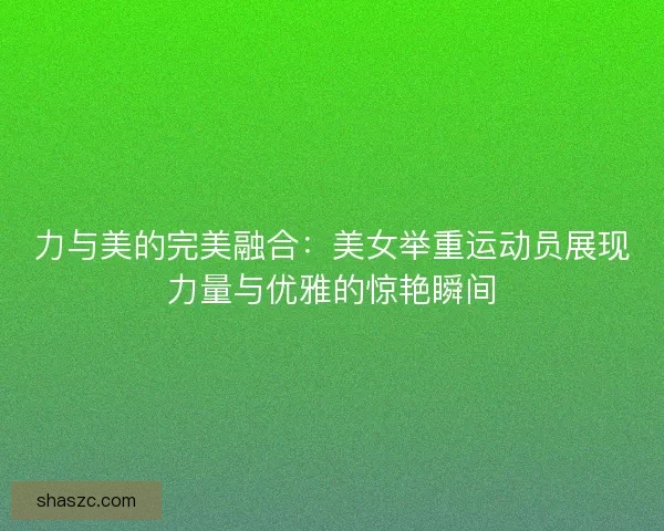 力与美的完美融合：美女举重运动员展现力量与优雅的惊艳瞬间