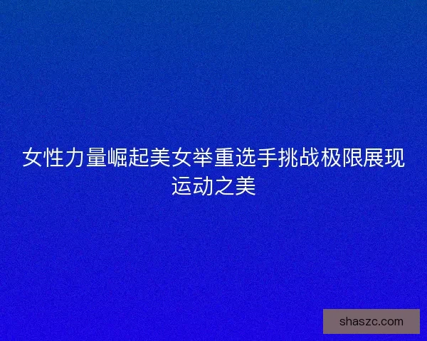 女性力量崛起美女举重选手挑战极限展现运动之美