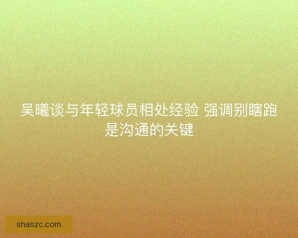 吴曦谈与年轻球员相处经验 强调别瞎跑是沟通的关键