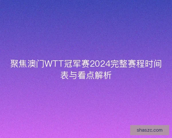 聚焦澳门WTT冠军赛2024完整赛程时间表与看点解析