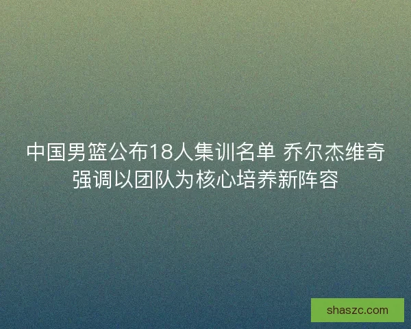 中国男篮公布18人集训名单 乔尔杰维奇强调以团队为核心培养新阵容