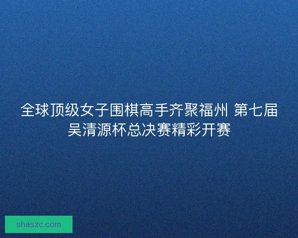 全球顶级女子围棋高手齐聚福州 第七届吴清源杯总决赛精彩开赛