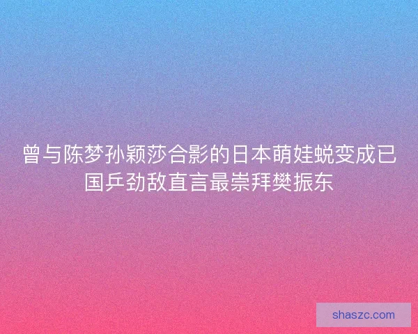 曾与陈梦孙颖莎合影的日本萌娃蜕变成已国乒劲敌直言最崇拜樊振东