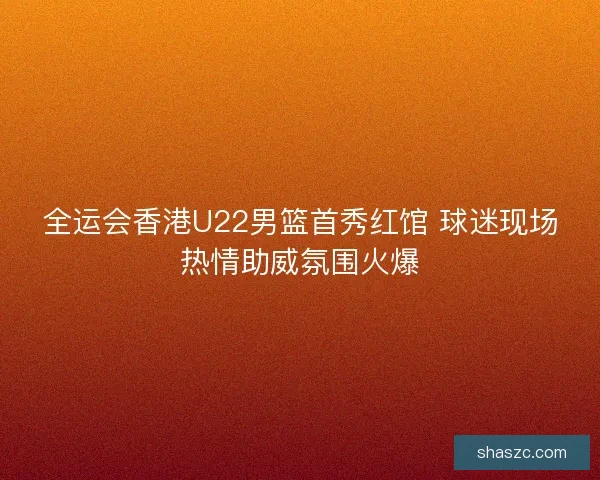 全运会香港U22男篮首秀红馆 球迷现场热情助威氛围火爆