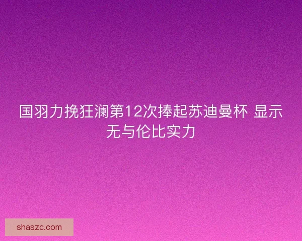 国羽力挽狂澜第12次捧起苏迪曼杯 显示无与伦比实力