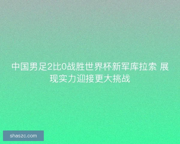 中国男足2比0战胜世界杯新军库拉索 展现实力迎接更大挑战