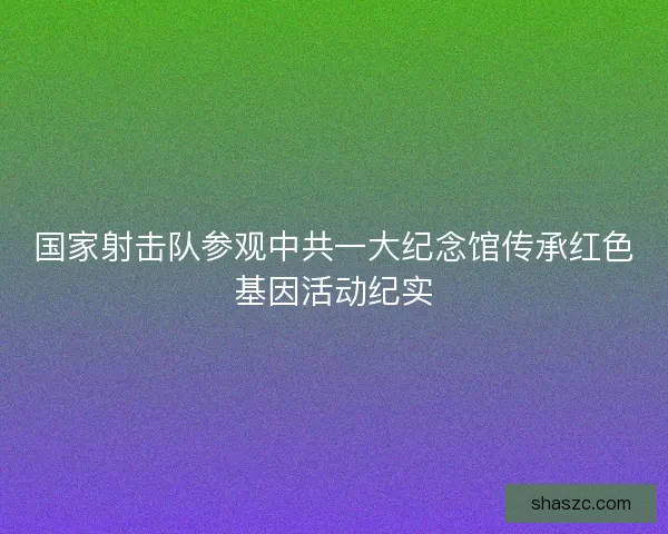国家射击队参观中共一大纪念馆传承红色基因活动纪实