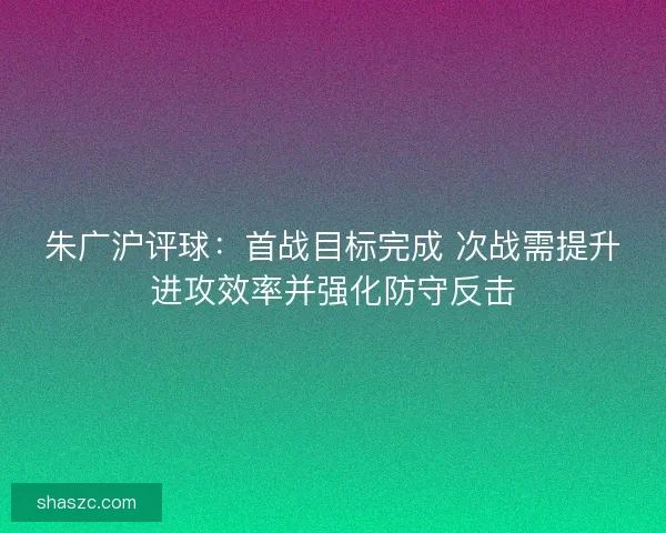 朱广沪评球：首战目标完成 次战需提升进攻效率并强化防守反击