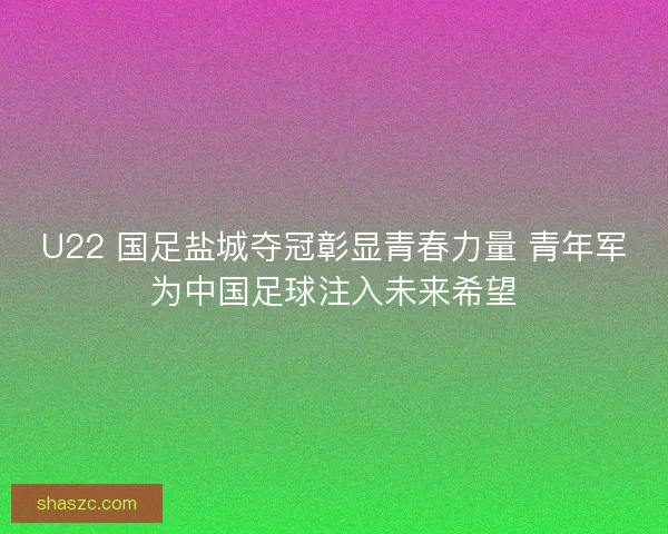 U22 国足盐城夺冠彰显青春力量 青年军为中国足球注入未来希望